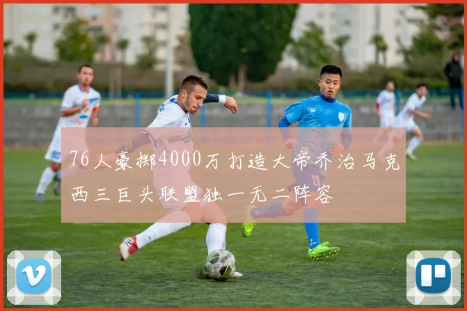 76人豪掷4000万打造大帝乔治马克西三巨头联盟独一无二阵容