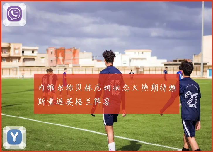 内维尔称贝林厄姆状态火热期待赖斯重返英格兰阵容