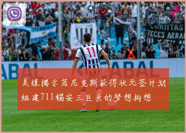 美媒揭示若尼克斯获得状元签计划组建711锡安三巨头的梦想构想