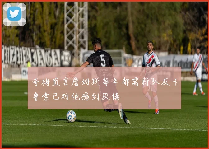 夸梅直言詹姆斯每年都需新队友卡鲁索已对他感到厌倦