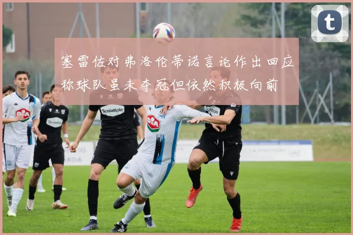 塞雷佐对弗洛伦蒂诺言论作出回应称球队虽未夺冠但依然积极向前