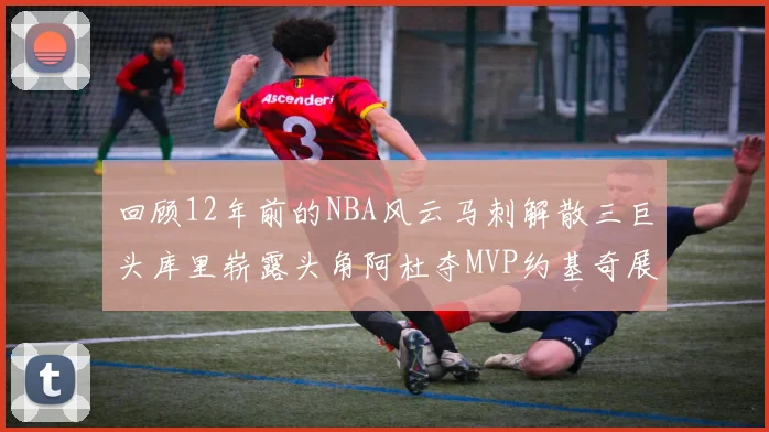 回顾12年前的NBA风云马刺解散三巨头库里崭露头角阿杜夺MVP约基奇展现天赋