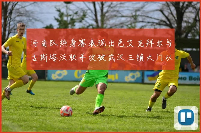 河南队热身赛表现出色艾克拜尔与古斯塔沃联手攻破武汉三镇大门以2-0获胜