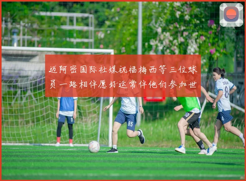 迈阿密国际社媒祝福梅西等三位球员一路相伴愿好运常伴他们参加世界杯