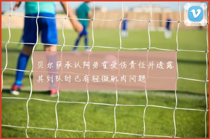 贝尔萨承认阿劳霍受伤责任并透露其到队时已有轻微肌肉问题