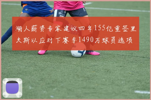湖人薪资专家建议四年155亿重签里夫斯以应对下赛季1490万球员选项
