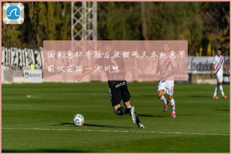 国米意杯夺冠后放假两天本轮意甲前仅安排一次训练