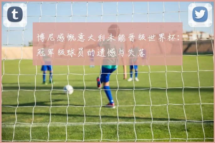 博尼感慨意大利未能晋级世界杯：冠军级球员的遗憾与失落